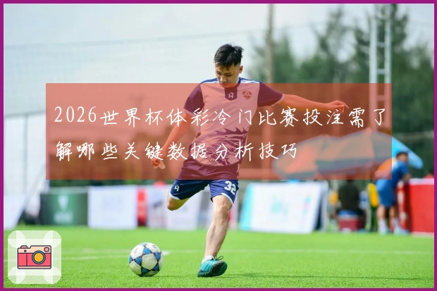 2026世界杯体彩冷门比赛投注需了解哪些关键数据分析技巧